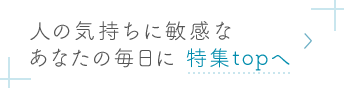 人の気持ちに敏感なあなたの毎日に 特集topへ