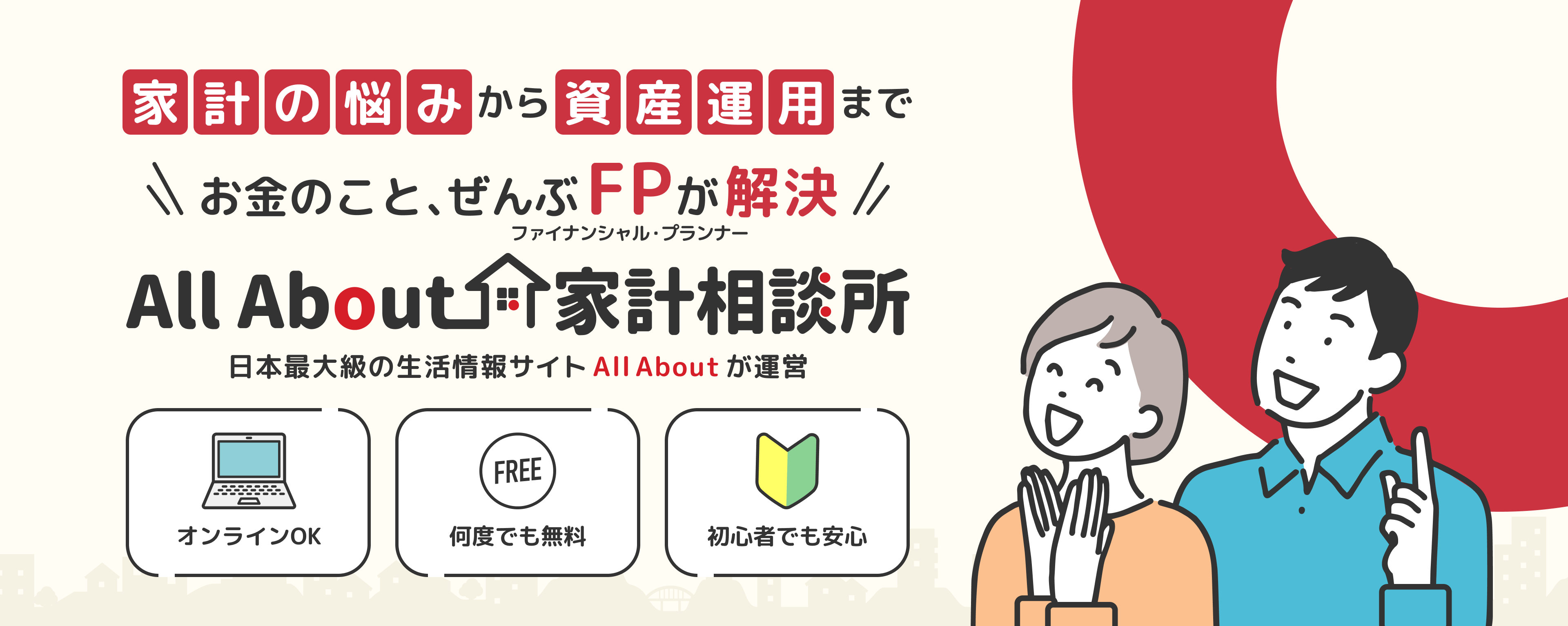 家計の悩みから資産運用までお金のこと、ぜんぶファイナンシャル・プランナーが解決。AllAbout家計相談所 日本最大級の生活総合情報サイト「All About」が運営。オンラインOK。何度でも無料。初心者でも安心。